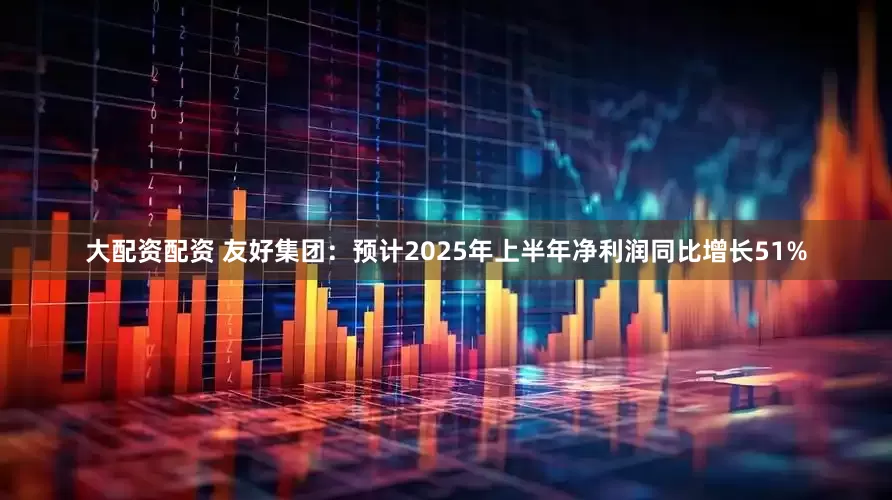 大配资配资 友好集团：预计2025年上半年净利润同比增长51%