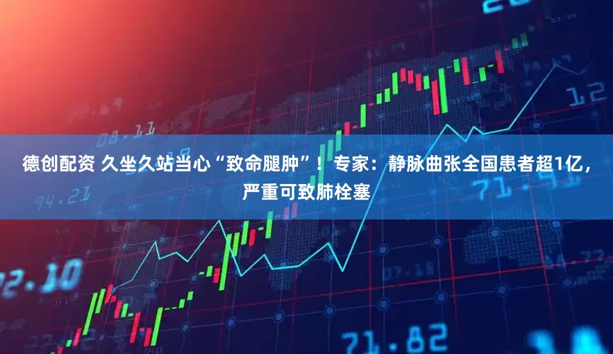 德创配资 久坐久站当心“致命腿肿”！专家：静脉曲张全国患者超1亿，严重可致肺栓塞