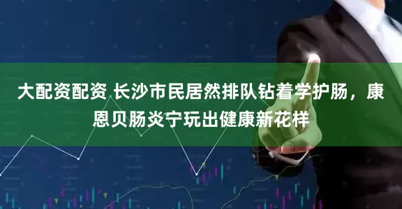 大配资配资 长沙市民居然排队钻着学护肠，康恩贝肠炎宁玩出健康新花样