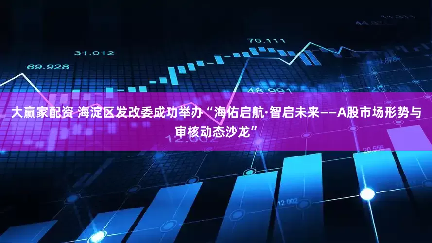 大赢家配资 海淀区发改委成功举办“海佑启航·智启未来——A股市场形势与审核动态沙龙”