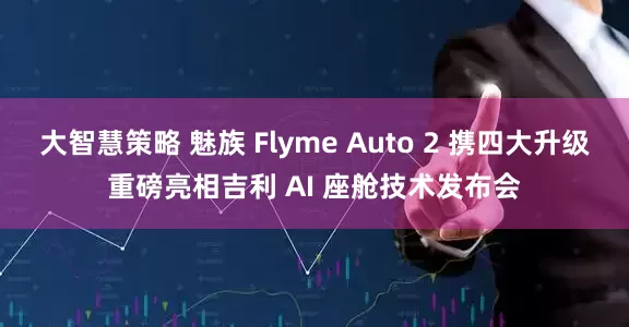 大智慧策略 魅族 Flyme Auto 2 携四大升级重磅亮相吉利 AI 座舱技术发布会