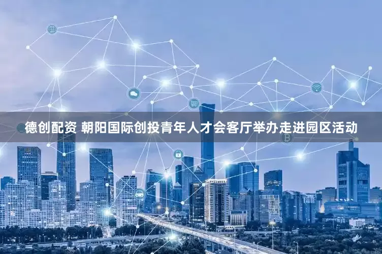 德创配资 朝阳国际创投青年人才会客厅举办走进园区活动