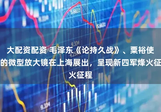 大配资配资 毛泽东《论持久战》、粟裕使用的微型放大镜在上海展出，呈现新四军烽火征程