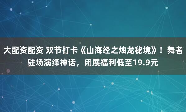 大配资配资 双节打卡《山海经之烛龙秘境》！舞者驻场演绎神话，闭展福利低至19.9元