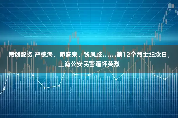 德创配资 严德海、茆盛泉、钱凤歧……第12个烈士纪念日，上海公安民警缅怀英烈