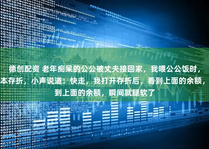 德创配资 老年痴呆的公公被丈夫接回家，我喂公公饭时，他忽然塞我一本存折，小声说道：快走，我打开存折后，看到上面的余额，瞬间就腿软了