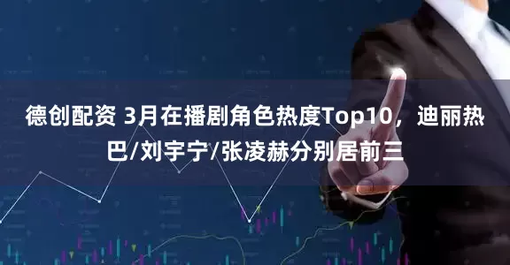 德创配资 3月在播剧角色热度Top10，迪丽热巴/刘宇宁/张凌赫分别居前三