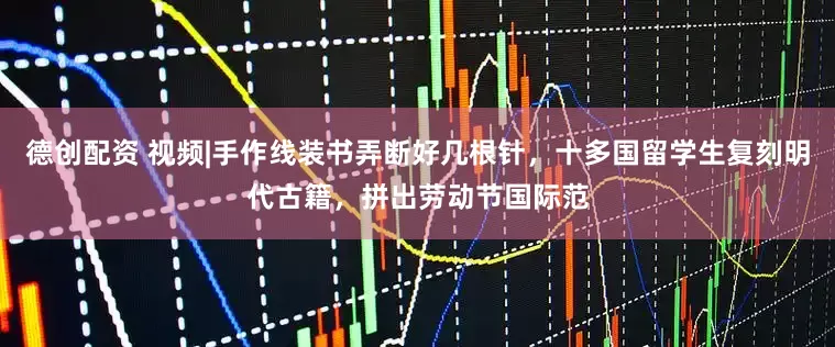 德创配资 视频|手作线装书弄断好几根针，十多国留学生复刻明代古籍，拼出劳动节国际范