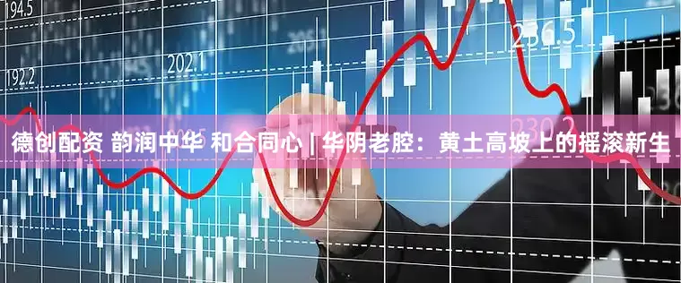 德创配资 韵润中华 和合同心 | 华阴老腔：黄土高坡上的摇滚新生