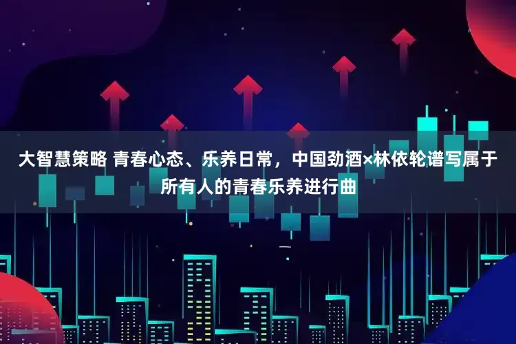 大智慧策略 青春心态、乐养日常，中国劲酒×林依轮谱写属于所有人的青春乐养进行曲